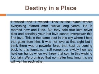Destiny in a Place
I waited and I waited. This is the place where
everything started after twelve long years. He is
married now and I too. But they said true love never
dies and certainly your last love cannot overpower this
first love. This is the same spot in this city where I held
that gaze from him. It was not love at first sight but I
think there was a powerful force that kept us coming
back to this fountain. I still remember vividly how we
held our hands when we threw that coin in this wishing
fountain. We promised that no matter how long it is we
will wait for each other.
 