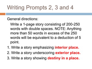 Writing Prompts 2, 3 and 4
General directions:
Write a 1-page story consisting of 200-250
words with double spaces. NOTE: Anything
more than 50 words in excess of the 250
words will be equivalent to a deduction of 5
point.
1. Write a story emphasizing interior place.
2. Write a story underscoring exterior place.
3. Write a story showing destiny in a place.
 