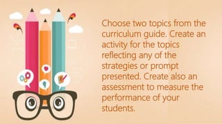 Choose two topics from the
curriculum guide. Create an
activity for the topics
reflecting any of the
strategies or prompt
presented. Create also an
assessment to measure the
performance of your
students.
 