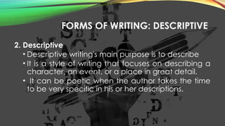 FORMS OF WRITING: DESCRIPTIVE
2. Descriptive
• Descriptive writing's main purpose is to describe
• It is a style of writing that focuses on describing a
character, an event, or a place in great detail.
• It can be poetic when the author takes the time
to be very specific in his or her descriptions.
 