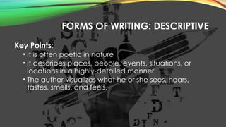 FORMS OF WRITING: DESCRIPTIVE
Key Points:
• It is often poetic in nature
• It describes places, people, events, situations, or
locations in a highly-detailed manner.
• The author visualizes what he or she sees, hears,
tastes, smells, and feels.
 