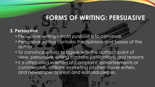 FORMS OF WRITING: PERSUASIVE
3. Persuasive
• Persuasive writing's main purpose is to convince.
• Persuasive writing contains the opinions and biases of the
author.
• To convince others to agree with the author's point of
view, persuasive writing contains justifications and reasons.
• It is often used in letters of complaint, advertisements or
commercials, affiliate marketing pitches, cover letters,
and newspaper opinion and editorial pieces.
 