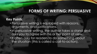 FORMS OF WRITING: PERSUASIVE
Key Points:
• Persuasive writing is equipped with reasons,
arguments, and justifications.
• In persuasive writing, the author takes a stand and
asks you to agree with his or her point of view.
• It often asks for readers to do something about
the situation (this is called a call-to-action).
 