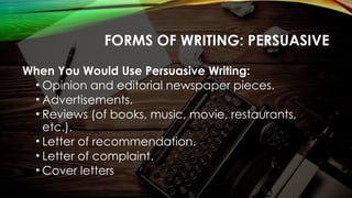 FORMS OF WRITING: PERSUASIVE
When You Would Use Persuasive Writing:
• Opinion and editorial newspaper pieces.
• Advertisements.
• Reviews (of books, music, movie, restaurants,
etc.).
• Letter of recommendation.
• Letter of complaint.
• Cover letters
 