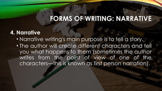 FORMS OF WRITING: NARRATIVE
4. Narrative
• Narrative writing's main purpose is to tell a story.
• The author will create different characters and tell
you what happens to them (sometimes the author
writes from the point of view of one of the
characters—this is known as first person narration).
 