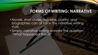 FORMS OF WRITING: NARRATIVE
• Novels, short stories, novellas, poetry, and
biographies can all fall in the narrative writing
style.
• Simply, narrative writing answers the question:
“What happened then?”
 