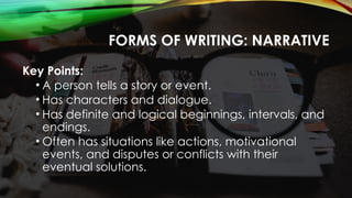 FORMS OF WRITING: NARRATIVE
Key Points:
• A person tells a story or event.
• Has characters and dialogue.
• Has definite and logical beginnings, intervals, and
endings.
• Often has situations like actions, motivational
events, and disputes or conflicts with their
eventual solutions.
 