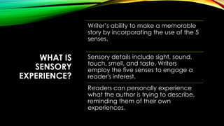 WHAT IS
SENSORY
EXPERIENCE?
Writer’s ability to make a memorable
story by incorporating the use of the 5
senses.
Sensory details include sight, sound,
touch, smell, and taste. Writers
employ the five senses to engage a
reader's interest.
Readers can personally experience
what the author is trying to describe,
reminding them of their own
experiences.
 