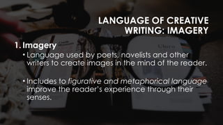 LANGUAGE OF CREATIVE
WRITING: IMAGERY
1. Imagery
• Language used by poets, novelists and other
writers to create images in the mind of the reader.
• Includes to figurative and metaphorical language
improve the reader’s experience through their
senses.
 