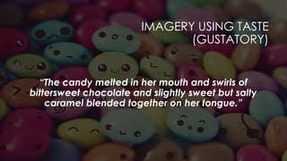IMAGERY USING TASTE
(GUSTATORY)
“The candy melted in her mouth and swirls of
bittersweet chocolate and slightly sweet but salty
caramel blended together on her tongue.”
 