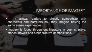 IMPORTANCE OF IMAGERY
• It allows readers to directly sympathize with
characters and narrators as they imagine having the
same sense experiences.
• Imagery is found throughout literature in poems, plays,
stories, novels and other creative compositions.
 