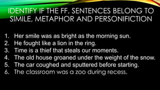 IDENTIFY IF THE FF. SENTENCES BELONG TO
SIMILE, METAPHOR AND PERSONIFICTION
1. Her smile was as bright as the morning sun.
2. He fought like a lion in the ring.
3. Time is a thief that steals our moments.
4. The old house groaned under the weight of the snow.
5. The car coughed and sputtered before starting.
6. The classroom was a zoo during recess.
 