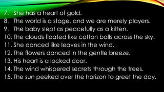7. She has a heart of gold.
8. The world is a stage, and we are merely players.
9. The baby slept as peacefully as a kitten.
10. The clouds floated like cotton balls across the sky.
11. She danced like leaves in the wind.
12. The flowers danced in the gentle breeze.
13. His heart is a locked door.
14. The wind whispered secrets through the trees.
15. The sun peeked over the horizon to greet the day.
 