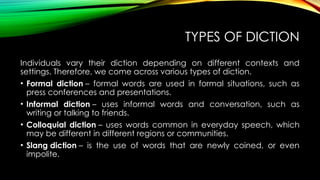 TYPES OF DICTION
Individuals vary their diction depending on different contexts and
settings. Therefore, we come across various types of diction.
• Formal diction – formal words are used in formal situations, such as
press conferences and presentations.
• Informal diction – uses informal words and conversation, such as
writing or talking to friends.
• Colloquial diction – uses words common in everyday speech, which
may be different in different regions or communities.
• Slang diction – is the use of words that are newly coined, or even
impolite.
 