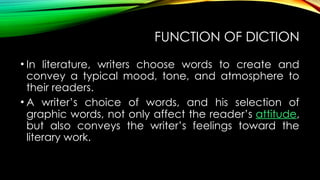 FUNCTION OF DICTION
• In literature, writers choose words to create and
convey a typical mood, tone, and atmosphere to
their readers.
• A writer’s choice of words, and his selection of
graphic words, not only affect the reader’s attitude,
but also conveys the writer’s feelings toward the
literary work.
 