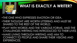 WHAT IS EXACTLY A WRITER?
•THE ONE WHO EXPRESSES EMOTION OR IDEA.
•THEIR THOUGHT ARE WORTH UTTERING AND MUST BE
SHARED TO THE REST OF THE WORLD.
•PLAY WITH WORDS AND THE VARIOUS FORMS, AND THE
CHALLENGES WRITING HAS INTRODUCED TO THEIR LIVES
•MAKE LIVING THROUGH WRITING AND AIM TO
CONNECT TO PEOPLE AND SHARE THEIR VISIONS AND
EXPERIENCES.
 