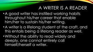 A WRITER IS A READER
•A good writer has instilled working habits
throughout his/her career that enable
him/her to sustain his/her writing.
•A writer is a lifelong student of the craft, and
this entails being a lifelong reader as well.
•Without the ability to read widely and
deeply, one cannot entirely call
himself/herself a writer.
 