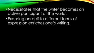 •Necessitates that the writer becomes an
active participant of the world.
•Exposing oneself to different forms of
expression enriches one’s writing.
 