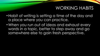 WORKING HABITS
•Habit of writing is setting a time of the day and
a place where you can practice.
•When you run out of ideas and exhaust every
words in a topic, better to step away and go
somewhere else to gain fresh perspective.
 