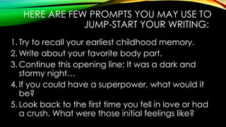 HERE ARE FEW PROMPTS YOU MAY USE TO
JUMP-START YOUR WRITING:
1. Try to recall your earliest childhood memory.
2. Write about your favorite body part.
3. Continue this opening line: It was a dark and
stormy night…
4. If you could have a superpower, what would it
be?
5. Look back to the first time you fell in love or had
a crush. What were those initial feelings like?
 