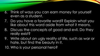 6. Think of ways you can earn money for yourself
even as a student.
7. Do you have a favorite word? Explain what you
like about this word aside from what it means.
8. Discuss the concepts of good and evil. Do they
really exist?
9. Write about an ugly reality of life, such as war or
hate, but find the beauty in it.
10. Who is your personal hero?
 