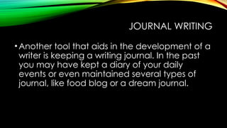 JOURNAL WRITING
•Another tool that aids in the development of a
writer is keeping a writing journal. In the past
you may have kept a diary of your daily
events or even maintained several types of
journal, like food blog or a dream journal.
 