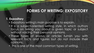FORMS OF WRITING: EXPOSITORY
1. Expository
• Expository writing's main purpose is to explain.
• It is a subject-oriented writing style, in which authors
focus on telling you about a given topic or subject
without voicing their personal opinions.
• These types of essays or articles furnish you with
relevant facts and figures but do not include their
opinions.
• This is one of the most common types of writing.
 