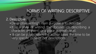 FORMS OF WRITING: DESCRIPTIVE
2. Descriptive
• Descriptive writing's main purpose is to describe
• It is a style of writing that focuses on describing a
character, an event, or a place in great detail.
• It can be poetic when the author takes the time to be
very specific in his or her descriptions.
 