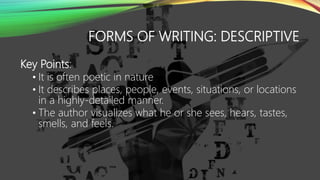 FORMS OF WRITING: DESCRIPTIVE
Key Points:
• It is often poetic in nature
• It describes places, people, events, situations, or locations
in a highly-detailed manner.
• The author visualizes what he or she sees, hears, tastes,
smells, and feels.
 