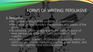FORMS OF WRITING: PERSUASIVE
3. Persuasive
• Persuasive writing's main purpose is to convince.
• Persuasive writing contains the opinions and biases of the
author.
• To convince others to agree with the author's point of
view, persuasive writing contains justifications and
reasons.
• It is often used in letters of complaint, advertisements or
commercials, affiliate marketing pitches, cover letters, and
newspaper opinion and editorial pieces.
 
