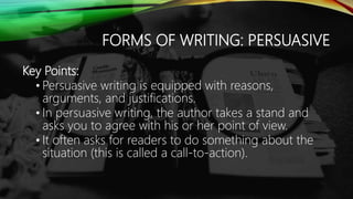 FORMS OF WRITING: PERSUASIVE
Key Points:
• Persuasive writing is equipped with reasons,
arguments, and justifications.
• In persuasive writing, the author takes a stand and
asks you to agree with his or her point of view.
• It often asks for readers to do something about the
situation (this is called a call-to-action).
 