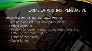 FORMS OF WRITING: PERSUASIVE
When You Would Use Persuasive Writing:
• Opinion and editorial newspaper pieces.
• Advertisements.
• Reviews (of books, music, movie, restaurants, etc.).
• Letter of recommendation.
• Letter of complaint.
• Cover letters
 