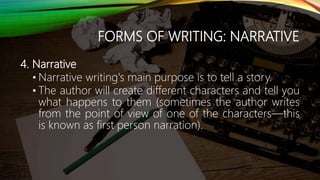 FORMS OF WRITING: NARRATIVE
4. Narrative
• Narrative writing's main purpose is to tell a story.
• The author will create different characters and tell you
what happens to them (sometimes the author writes
from the point of view of one of the characters—this
is known as first person narration).
 