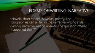 FORMS OF WRITING: NARRATIVE
• Novels, short stories, novellas, poetry, and
biographies can all fall in the narrative writing style.
• Simply, narrative writing answers the question: “What
happened then?”
 