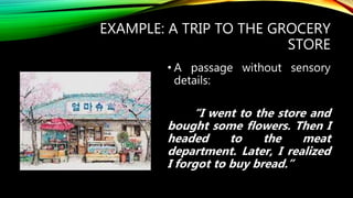 EXAMPLE: A TRIP TO THE GROCERY
STORE
• A passage without sensory
details:
“I went to the store and
bought some flowers. Then I
headed to the meat
department. Later, I realized
I forgot to buy bread.”
 