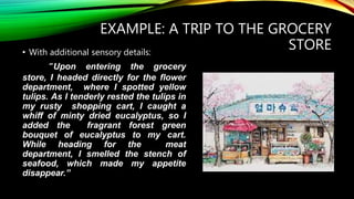 EXAMPLE: A TRIP TO THE GROCERY
STORE• With additional sensory details:
“Upon entering the grocery
store, I headed directly for the flower
department, where I spotted yellow
tulips. As I tenderly rested the tulips in
my rusty shopping cart, I caught a
whiff of minty dried eucalyptus, so I
added the fragrant forest green
bouquet of eucalyptus to my cart.
While heading for the meat
department, I smelled the stench of
seafood, which made my appetite
disappear.”
 