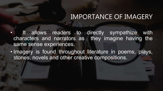IMPORTANCE OF IMAGERY
• It allows readers to directly sympathize with
characters and narrators as they imagine having the
same sense experiences.
• Imagery is found throughout literature in poems, plays,
stories, novels and other creative compositions.
 