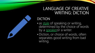 LANGUAGE OF CREATIVE
WRITING: DICTION
DICTION
• as style of speaking or writing,
determined by the choice of words
by a speakeror a writer.
• Diction, or choice of words, often
separates good writing from bad
writing.
 