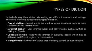 TYPES OF DICTION
Individuals vary their diction depending on different contexts and settings.
Therefore, we come across various types of diction.
• Formal diction – formal words are used in formal situations, such as press
conferences and presentations.
• Informal diction – uses informal words and conversation, such as writing or
talking to friends.
• Colloquial diction – uses words common in everyday speech, which may be
different in different regions or communities.
• Slang diction – is the use of words that are newly coined, or even impolite.
 