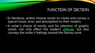 FUNCTION OF DICTION
• In literature, writers choose words to create and convey a
typical mood, tone, and atmosphere to their readers.
• A writer’s choice of words, and his selection of graphic
words, not only affect the reader’s attitude, but also
conveys the writer’s feelings toward the literary work.
 