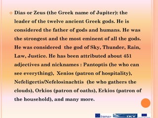  Dias or Zeus (the Greek name of Jupiter): the
leader of the twelve ancient Greek gods. He is
considered the father of gods and humans. He was
the strongest and the most eminent of all the gods.
He was considered the god of Sky, Thunder, Rain,
Law, Justice. He has been attributed about 451
adjectives and nicknames : Pantoptis (he who can
see everything), Xenios (patron of hospitality),
Nefeligertis/Nefelosinachtis (he who gathers the
clouds), Orkios (patron of oaths), Erkios (patron of
the household), and many more.
 