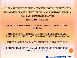  ΧΡΗΣΙΜΟΠΟΙΗΣΤΕ ΤΑ ΔΕΔΟΜΕΝΑ ΣΑΣ ΑΠΟ ΤΑ ΠΡΟΗΓΟΥΜΕΝΑ
ΒΗΜΑΤΑ ΚΑΙ ΓΡΑΨΤΕ, ΣΕ ΣΥΝΕΡΓΑΣΙΑ, ΜΙΑ ΣΥΝΤΟΜΗ ΙΣΤΟΡΙΑ,
ΕΝΑΝ ΔΙΚΟ ΣΑΣ ΜΥΘΟ ΓΙΑ ΤΟΝ
ΠΡΩΤΑΓΩΝΙΣΤΗ ΣΑΣ!
 Η ΕΚΤΑΣΗ ΤΗΣ ΙΣΤΟΡΙΑΣ ΣΑΣ ΝΑ ΜΗΝ ΞΕΠΕΡΝΑ ΤΙΣ 150
ΛΕΞΕΙΣ.
 ΜΠΟΡΕΙΤΕ, ΑΝ ΘΕΛΕΤΕ, ΝΑ ΤΗΝ ΓΡΑΨΕΤΕ ΠΡΩΤΑ ΣΤΑ
ΕΛΛΗΝΙΚΑ ΚΑΙ ΜΕΤΑ ΝΑ ΤΗΝ ΜΕΤΑΦΡΑΣΕΤΕ ΣΤΑ ΑΓΓΛΙΚΑ!
 ΜΗΝ ΞΕΧΑΣΕΤΕ ΝΑ ΒΑΛΕΤΕ ΕΝΑΝ ΤΙΤΛΟ ΣΤΟ ΕΡΓΟ ΣΑΣ!
 Η ΕΠΙΛΟΓΗ ΑΦΗΓΗΤΗ ΚΑΙ ΑΦΗΓΗΜΑΤΙΚΩΝ ΤΡΟΠΩΝ ΕΊΝΑΙ
ΔΙΚΗ ΣΑΣ ΕΠΙΛΟΓΗ!
 