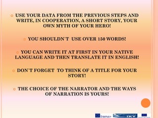  USE YOUR DATA FROM THE PREVIOUS STEPS AND
WRITE, IN COOPERATION, A SHORT STORY, YOUR
OWN MYTH OF YOUR HERO!
 YOU SHOULDN΄T USE OVER 150 WORDS!
 YOU CAN WRITE IT AT FIRST IN YOUR NATIVE
LANGUAGE AND THEN TRANSLATE IT IN ENGLISH!
 DON΄T FORGET TO THINK OF A TITLE FOR YOUR
STORY!
 THE CHOICE OF THE NARRATOR AND THE WAYS
OF NARRATION IS YOURS!
 