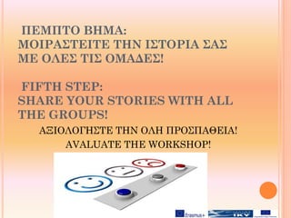 ΠΕΜΠΤΟ ΒΗΜΑ:
ΜΟΙΡΑΣΤΕΙΤΕ ΤΗΝ ΙΣΤΟΡΙΑ ΣΑΣ
ΜΕ ΟΛΕΣ ΤΙΣ ΟΜΑΔΕΣ!
FIFTH STEP:
SHARE YOUR STORIES WITH ALL
THE GROUPS!
ΑΞΙΟΛΟΓΗΣΤΕ ΤΗΝ ΟΛΗ ΠΡΟΣΠΑΘΕΙΑ!
AVALUATE THE WORKSHOP!
 
