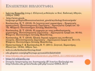 ΕΝΔΕΙΚΤΙΚΗ ΒΙΒΛΙΟΓΡΑΦΙΑ
 Ιωάννης Κακριδής (επιμ.): Ελληνική μυθολογία: οι θεοί, Εκδοτική Αθηνών,
(Αθήνα 1986)
 http://www.greek-
language.gr/digitalResources/ancient_greek/mythology/lexicon/gods/
 Κωτόπουλος, Η. Τ. (2016). Οι λογοτεχνικοί χαρακτήρες – θεωρητικές
προσεγγίσεις. Πανεπιστημιακές Σημειώσεις - Δημιουργική Γραφή (σσ. 52-
79). Φλώρινα: Πανεπιστήμιο Δυτικής Μακεδονίας.
 Κωτόπουλος, Η. Τ. (2016). Η γνωριμία με τους μυθοπλαστικούς
χαρακτήρες. Πανεπιστημιακές Σημειώσεις - Δημιουργική Γραφή (σσ. 80-94).
Φλώρινα: Πανεπιστήμιο Δυτικής Μακεδονίας.
 Κωτόπουλος, Η. Τ. (2016). Πλοκή: δομικά σχήματα και συνθετικά
στοιχεία. Πανεπιστημιακές Σημειώσεις - Δημιουργική Γραφή (σσ. 95-117).
Φλώρινα: Πανεπιστήμιο Δυτικής Μακεδονίας.
 Παπαντωνάκης Γ. & Κωτόπουλος Η. Τ. (2011). Σκηνικό, Χαρακτήρες,
Πλοκή (σσ. 19-64). Αθήνα: Ίων.
 web.cn.edu/kwheeler/freytag.html
 edu.glogster.com/glog/freytags-pyramid/2c2kdc64d40
 http://ebooks.edu.gr/modules/ebook/show.php/DSGL-A111/683/4523,20488/
 https://el.wikipedia.org
 Στοιχεία Αστρονομίας και Διαστημικής (Β΄Λυκείου-Επιλογής) στο
http://ebooks.edu.gr/new/books-pdf.php?course=DSGL-B114
 