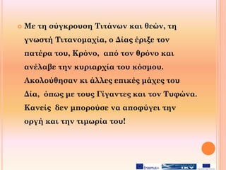  Με τη σύγκρουση Τιτάνων και θεών, τη
γνωστή Τιτανομαχία, ο Δίας έριξε τον
πατέρα του, Κρόνο, από τον θρόνο και
ανέλαβε την κυριαρχία του κόσμου.
Ακολούθησαν κι άλλες επικές μάχες του
Δία, όπως με τους Γίγαντες και τον Τυφώνα.
Κανείς δεν μπορούσε να αποφύγει την
οργή και την τιμωρία του!
 