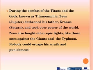  During the combat of the Titans and the
Gods, known as Titanomachia, Zeus
(Jupiter) dethroned his father, Kronus
(Saturn), and took over power of the world.
Zeus also fought other epic fights, like those
ones against the Giants and the Typhoon.
Nobody could escape his wrath and
punishment !
 