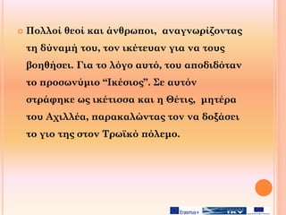  Πολλοί θεοί και άνθρωποι, αναγνωρίζοντας
τη δύναμή του, τον ικέτευαν για να τους
βοηθήσει. Για το λόγο αυτό, του αποδιδόταν
το προσωνύμιο “Ικέσιος”. Σε αυτόν
στράφηκε ως ικέτισσα και η Θέτις, μητέρα
του Αχιλλέα, παρακαλώντας τον να δοξάσει
το γιο της στον Τρωϊκό πόλεμο.
 