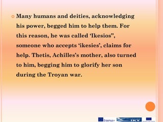 Many humans and deities, acknowledging
his power, begged him to help them. For
this reason, he was called ‘Ikesios”,
someone who accepts ‘ikesies’, claims for
help. Thetis, Achilles’s mother, also turned
to him, begging him to glorify her son
during the Troyan war.
 