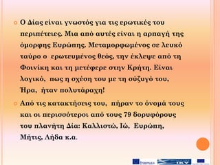  Ο Δίας είναι γνωστός για τις ερωτικές του
περιπέτειες. Μια από αυτές είναι η αρπαγή της
όμορφης Ευρώπης. Μεταμορφωμένος σε λευκό
ταύρο ο ερωτευμένος θεός, την έκλεψε από τη
Φοινίκη και τη μετέφερε στην Κρήτη. Είναι
λογικό, πως η σχέση του με τη σύζυγό του,
Ήρα, ήταν πολυτάραχη!
 Από τις κατακτήσεις του, πήραν το όνομά τους
και οι περισσότεροι από τους 79 δορυφόρους
του πλανήτη Δία: Καλλιστώ, Ιώ, Ευρώπη,
Μήτις, Λήδα κ.α.
 